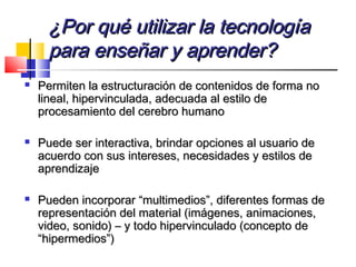¿Por qué utilizar la tecnología¿Por qué utilizar la tecnología
para enseñar y aprender?para enseñar y aprender?
 Permiten la estructuración de contenidos de forma noPermiten la estructuración de contenidos de forma no
lineal, hipervinculada, adecuada al estilo delineal, hipervinculada, adecuada al estilo de
procesamiento del cerebro humanoprocesamiento del cerebro humano
 Puede ser interactiva, brindar opciones al usuario dePuede ser interactiva, brindar opciones al usuario de
acuerdo con sus intereses, necesidades y estilos deacuerdo con sus intereses, necesidades y estilos de
aprendizajeaprendizaje
 Pueden incorporar “multimedios”, diferentes formas dePueden incorporar “multimedios”, diferentes formas de
representación del material (imágenes, animaciones,representación del material (imágenes, animaciones,
video, sonido) – y todo hipervinculado (concepto devideo, sonido) – y todo hipervinculado (concepto de
“hipermedios”)“hipermedios”)
 