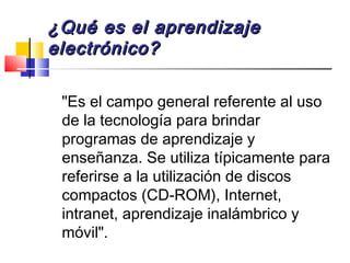¿Qué es el aprendizaje¿Qué es el aprendizaje
electrónico?electrónico?
"Es el campo general referente al uso
de la tecnología para brindar
programas de aprendizaje y
enseñanza. Se utiliza típicamente para
referirse a la utilización de discos
compactos (CD-ROM), Internet,
intranet, aprendizaje inalámbrico y
móvil".
 