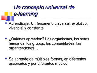 Un concepto universal deUn concepto universal de
e-learninge-learning
 Aprendizaje: Un fenómeno universal, evolutivo,Aprendizaje: Un fenómeno universal, evolutivo,
vivencial y constantevivencial y constante
 ¿Quiénes aprenden? Los organismos, los seres¿Quiénes aprenden? Los organismos, los seres
humanos, los grupos, las comunidades, lashumanos, los grupos, las comunidades, las
organizaciones…organizaciones…
 Se aprende de múltiples formas, en diferentesSe aprende de múltiples formas, en diferentes
escenarios y por diferentes mediosescenarios y por diferentes medios
 