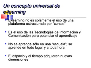 Un concepto universal deUn concepto universal de
e-learninge-learning
 E-learning no es solamente el uso de unaE-learning no es solamente el uso de una
plataforma estructurada por “cursos”plataforma estructurada por “cursos”
 Es el uso de las Tecnologías de Información yEs el uso de las Tecnologías de Información y
Comunicación para potenciar el aprendizajeComunicación para potenciar el aprendizaje
 No se aprende sólo en una “escuela”; seNo se aprende sólo en una “escuela”; se
aprende en todo lugar y a toda horaaprende en todo lugar y a toda hora
 El espacio y el tiempo adquieren nuevasEl espacio y el tiempo adquieren nuevas
dimensionesdimensiones
 