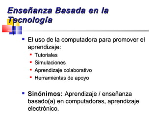 Enseñanza Basada en laEnseñanza Basada en la
TecnologíaTecnología
 El uso de la computadora para promover elEl uso de la computadora para promover el
aprendizaje:aprendizaje:

TutorialesTutoriales

SimulacionesSimulaciones

Aprendizaje colaborativoAprendizaje colaborativo

Herramientas de apoyoHerramientas de apoyo
 Sinónimos:Sinónimos: Aprendizaje / enseñanzaAprendizaje / enseñanza
basado(a) en computadoras, aprendizajebasado(a) en computadoras, aprendizaje
electrónico.electrónico.
 