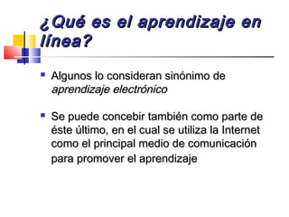 ¿Qué es el aprendizaje en¿Qué es el aprendizaje en
línea?línea?
 Algunos lo consideran sinónimo deAlgunos lo consideran sinónimo de
aprendizaje electrónicoaprendizaje electrónico
 Se puede concebir también como parte deSe puede concebir también como parte de
éste último, en el cual se utiliza la Internetéste último, en el cual se utiliza la Internet
como el principal medio de comunicacióncomo el principal medio de comunicación
para promover el aprendizajepara promover el aprendizaje
 
