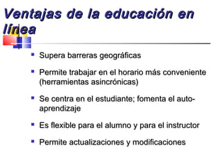  Supera barreras geográficasSupera barreras geográficas
 Permite trabajar en el horario más convenientePermite trabajar en el horario más conveniente
(herramientas asincrónicas)(herramientas asincrónicas)
 Se centra en el estudiante; fomenta el auto-Se centra en el estudiante; fomenta el auto-
aprendizajeaprendizaje
 Es flexible para el alumno y para el instructorEs flexible para el alumno y para el instructor
 Permite actualizaciones y modificacionesPermite actualizaciones y modificaciones
Ventajas de la educación enVentajas de la educación en
línealínea
 