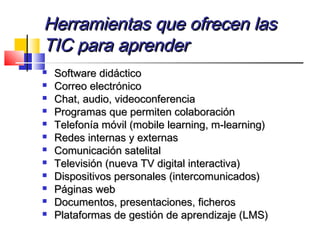 Herramientas que ofrecen lasHerramientas que ofrecen las
TIC para aprenderTIC para aprender
 Software didácticoSoftware didáctico
 Correo electrónicoCorreo electrónico
 Chat, audio, videoconferenciaChat, audio, videoconferencia
 Programas que permiten colaboraciónProgramas que permiten colaboración
 Telefonía móvil (mobile learning, m-learning)Telefonía móvil (mobile learning, m-learning)
 Redes internas y externasRedes internas y externas
 Comunicación satelitalComunicación satelital
 Televisión (nueva TV digital interactiva)Televisión (nueva TV digital interactiva)
 Dispositivos personales (intercomunicados)Dispositivos personales (intercomunicados)
 Páginas webPáginas web
 Documentos, presentaciones, ficherosDocumentos, presentaciones, ficheros
 Plataformas de gestión de aprendizaje (LMS)Plataformas de gestión de aprendizaje (LMS)
 