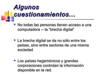 AlgunosAlgunos
cuestionamientos...cuestionamientos...
 No todas las personas tienen acceso a unaNo todas las personas tienen acceso a una
computadora -- la “brecha digital”computadora -- la “brecha digital”
 La brecha digital se da no sólo entre losLa brecha digital se da no sólo entre los
países, sino entre sectores de una mismapaíses, sino entre sectores de una misma
sociedadsociedad
 Los países hegemónicos y grandesLos países hegemónicos y grandes
corporaciones controlan la informacióncorporaciones controlan la información
disponible en la red.disponible en la red.
 