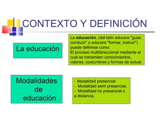 CONTEXTO Y DEFINICIÓN
La educación
La educación, (del latin educere "guiar,
conducir" o educare "formar, instruir")
puede definirse como:
El proceso multidireccional mediante el
cual se transmiten conocimientos,
valores, costumbres y formas de actuar.
Modalidades
de
educación
- Modalidad presencial
- Modalidad semi presencial.
- Modalidad no presencial o
a distancia.
 
