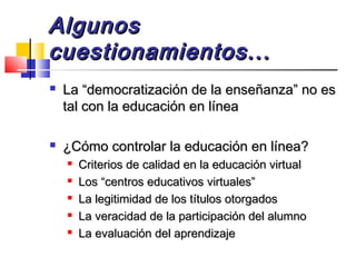 AlgunosAlgunos
cuestionamientos...cuestionamientos...
 La “democratización de la enseñanza” no esLa “democratización de la enseñanza” no es
tal con la educación en líneatal con la educación en línea
 ¿Cómo controlar la educación en línea?¿Cómo controlar la educación en línea?

Criterios de calidad en la educación virtualCriterios de calidad en la educación virtual

Los “centros educativos virtuales”Los “centros educativos virtuales”

La legitimidad de los títulos otorgadosLa legitimidad de los títulos otorgados

La veracidad de la participación del alumnoLa veracidad de la participación del alumno

La evaluación del aprendizajeLa evaluación del aprendizaje
 