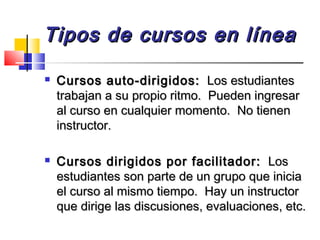 Tipos de cursos en líneaTipos de cursos en línea
 Cursos auto-dirigidos:Cursos auto-dirigidos: Los estudiantesLos estudiantes
trabajan a su propio ritmo. Pueden ingresartrabajan a su propio ritmo. Pueden ingresar
al curso en cualquier momento. No tienenal curso en cualquier momento. No tienen
instructor.instructor.
 Cursos dirigidos por facilitador:Cursos dirigidos por facilitador: LosLos
estudiantes son parte de un grupo que iniciaestudiantes son parte de un grupo que inicia
el curso al mismo tiempo. Hay un instructorel curso al mismo tiempo. Hay un instructor
que dirige las discusiones, evaluaciones, etc.que dirige las discusiones, evaluaciones, etc.
 