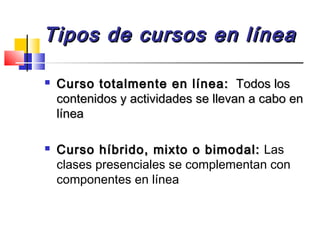 Tipos de cursos en líneaTipos de cursos en línea
 Curso totalmente en línea:Curso totalmente en línea: Todos losTodos los
contenidos y actividades se llevan a cabo encontenidos y actividades se llevan a cabo en
línealínea
 Curso híbrido, mixto o bimodal:Curso híbrido, mixto o bimodal: Las
clases presenciales se complementan con
componentes en línea
 