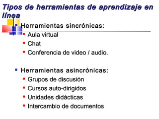Tipos de herramientas de aprendizaje enTipos de herramientas de aprendizaje en
línealínea
 Herramientas sincrónicas:

Aula virtualAula virtual

ChatChat

Conferencia de video / audio.Conferencia de video / audio.
 Herramientas asincrónicas:

Grupos de discusiónGrupos de discusión

Cursos auto-dirigidosCursos auto-dirigidos

Unidades didácticasUnidades didácticas

Intercambio de documentosIntercambio de documentos
 