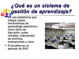 ¿Qué es un sistema de¿Qué es un sistema de
gestión de aprendizaje?gestión de aprendizaje?
 Es una plataforma queEs una plataforma que
integra variasintegra varias
herramientas deherramientas de
aprendizaje electrónico,aprendizaje electrónico,
como foros decomo foros de
discusión, aulasdiscusión, aulas
virtuales, intercambiovirtuales, intercambio
de archivos,de archivos,
evaluaciones y otros.evaluaciones y otros.
 E-ducativa es unE-ducativa es un
ejemplo de SAC.ejemplo de SAC.
 