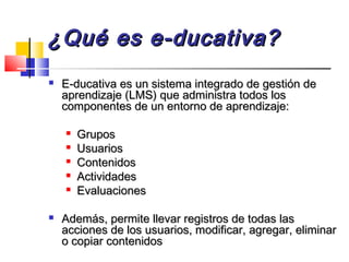 ¿Qué es e-ducativa?¿Qué es e-ducativa?
 E-ducativa es un sistema integrado de gestión deE-ducativa es un sistema integrado de gestión de
aprendizaje (LMS) que administra todos losaprendizaje (LMS) que administra todos los
componentes de un entorno de aprendizaje:componentes de un entorno de aprendizaje:

GruposGrupos

UsuariosUsuarios

ContenidosContenidos

ActividadesActividades

EvaluacionesEvaluaciones
 Además, permite llevar registros de todas lasAdemás, permite llevar registros de todas las
acciones de los usuarios, modificar, agregar, eliminaracciones de los usuarios, modificar, agregar, eliminar
o copiar contenidoso copiar contenidos
 