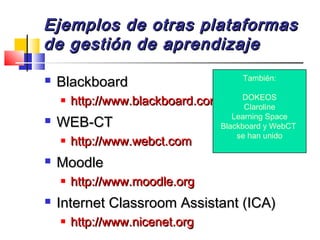 Ejemplos de otras plataformasEjemplos de otras plataformas
de gestión de aprendizajede gestión de aprendizaje
 BlackboardBlackboard
 http://www.blackboard.comhttp://www.blackboard.com
 WEB-CTWEB-CT
 http://www.webct.comhttp://www.webct.com
 MoodleMoodle
 http://www.moodle.orghttp://www.moodle.org
 Internet Classroom Assistant (ICA)Internet Classroom Assistant (ICA)
 http://www.nicenet.orghttp://www.nicenet.org
También:
DOKEOS
Claroline
Learning Space
Blackboard y WebCT
se han unido
 