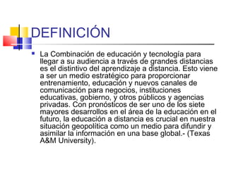 DEFINICIÓN
 La Combinación de educación y tecnología para
llegar a su audiencia a través de grandes distancias
es el distintivo del aprendizaje a distancia. Esto viene
a ser un medio estratégico para proporcionar
entrenamiento, educación y nuevos canales de
comunicación para negocios, instituciones
educativas, gobierno, y otros públicos y agencias
privadas. Con pronósticos de ser uno de los siete
mayores desarrollos en el área de la educación en el
futuro, la educación a distancia es crucial en nuestra
situación geopolítica como un medio para difundir y
asimilar la información en una base global.- (Texas
A&M University). 
 