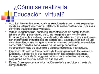 ¿Cómo se realiza la
Educación virtual?
 Voz: Las herramientas educativas relacionadas con la voz se pueden
dividir en interactivas como el teléfono, la audio conferencia y pasivas
como los audio casettes y el radio.
 Video: Imágenes fijas, como las presentaciones de computadoras
(slides shows, power point, etc.), las imágenes con movimiento
filmadas (películas, videos, películas digitalizadas, etc.) y las imágenes
con movimiento transmitidas en tiempo real. Estas pueden ser en una
sola dirección, como las que se envían a través de satélite o televisión
comercial o pueden ser a través de las computadoras en
videoconferencias de escritorio o videoconferencias interactivas.
 Impresos: Ha sido la forma básica de los programas de Educación a
Distancia, a partir de la que evolucionaron los actuales sistemas.
Incluye los libros de texto, guías de estudio, cuadernos de trabajo,
programas de estudio, casos de estudio, etc.
 Datos: Corresponde a la información enviada y recibida a través de
computadoras.
 