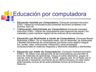 Educación por computadora
 Educación Asistida por Computadora: (Computer-assisted instruction
(CAI)) - Utilizan la computadora para presentar lecciones completas a los
alumnos. Ejm.CD
 CDEducación Administrada por Computadora (Computer-managed
instruction (CMI)) - Utilizan las computadoras para organizar las tareas y los
materiales y para mantener registro de los avances de los estudiantes.
 Educación con Multimedia a través de Computadora. (Computer-Based
Multimedia (CBM)) - Es un importante medio, aún en desarrollo, de sofisticadas
y flexibles herramientas de computadoras que tienen como objetivo integrar
voz, sonido, video, animaciones, interacción y otras tecnologías
computacionales en sistemas integrados y fácilmente utilizables y distribuibles.
 Educación por medio de Computadoras. (Computer-mediated education
(CME)) - Se refiere a las aplicaciones de las computadoras que permiten el
envío de materiales de aprendizaje. Incluye el correo electrónico, grupos de
noticias, foros de discusión, Internet, WWW., páginas web. Es el medio con el
más grande e importante crecimiento de los últimos tiempos y en este medio
están basadas muchas de las potencialidades futuras de la Educación a
Distancia.
 