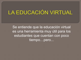 Se entiende que la educación virtual
es una herramienta muy útil para los
estudiantes que cuentan con poco
tiempo…pero...
 