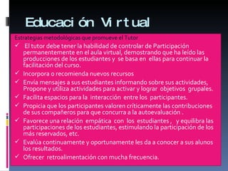 Educación Virtual Estrategias metodológicas que promueve el Tutor El tutor debe tener la habilidad de controlar de  Participación permanentemente en el aula virtual, demostrando que ha leído las producciones de los estudiantes y  se basa en  ellas para continuar la facilitación del curso.  Incorpora o recomienda nuevos recursos  Envía mensajes a sus estudiantes informando sobre sus actividades, Propone y utiliza actividades para activar y lograr  objetivos  grupales. Facilita espacios para la  interacción  entre los  participantes. Propicia que los participantes valoren críticamente las contribuciones de sus compañeros para que concurra a la autoevaluación .  Favorece una relación  empática  con  los  estudiantes ,   y equilibra las participaciones de los estudiantes, estimulando la participación de los más reservados, etc. Evalúa continuamente y oportunamente les da a conocer a sus alunos los resultados. Ofrecer  retroalimentación con mucha frecuencia. 