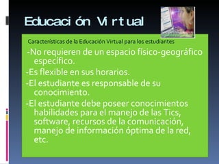 Educación Virtual Características de la Educación Virtual para los estudiantes -No requieren de un espacio físico-geográfico específico. -Es flexible en sus horarios. -El estudiante es responsable de su conocimiento. -El estudiante debe poseer conocimientos habilidades para el manejo de las Tics, software, recursos de la comunicación, manejo de información óptima de la red, etc. 