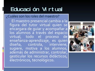 Educación Virtual ¿Cuáles son los roles del maestro? El maestro presencial cambia a la figura del tutor virtual quien se encargara de guiar y acompañar a los alumnos a través del espacio virtual, todo el proceso de enseñanza-aprendizaje, es quien diseña, controla, interviene, sugiere, motiva a los alumnos, además de administrar, controlar, gesticular los recursos didácticos, electrónicos, tecnológicos. 