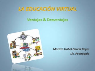 LA EDUCACIÓN VIRTUAL
Ventajas & Desventajas
Maritza Isabel García Reyes
Lic. Pedagogía
 