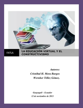 FATLA

LA EDUCACIÓN VIRTUAL Y EL
CONSTRUCTIVISMO

Autores:
Cristóbal H. Mora Burgos
Wernher Téllez Gómez.

Guayaquil – Ecuador
12 de noviembre de 2013

 