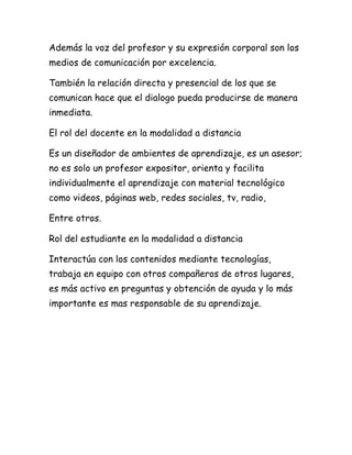 Además la voz del profesor y su expresión corporal son los
medios de comunicación por excelencia.

También la relación directa y presencial de los que se
comunican hace que el dialogo pueda producirse de manera
inmediata.

El rol del docente en la modalidad a distancia

Es un diseñador de ambientes de aprendizaje, es un asesor;
no es solo un profesor expositor, orienta y facilita
individualmente el aprendizaje con material tecnológico
como videos, páginas web, redes sociales, tv, radio,

Entre otros.

Rol del estudiante en la modalidad a distancia

Interactúa con los contenidos mediante tecnologías,
trabaja en equipo con otros compañeros de otros lugares,
es más activo en preguntas y obtención de ayuda y lo más
importante es mas responsable de su aprendizaje.
 