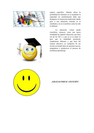 espacio específico. Además ofrece la posibilidad de fomentar en el estudiante la capacidad de autoformación dado que desaparece la instrucción tradicional, dando paso a una educación centrada en el estudiante y no en el profesor como ha sido lo habitual. 
La educación virtual puede concebirse, entonces, como una nueva modalidad de impartir educación, que hace uso de las TIC`s y que no es ni mejor ni peor que la modalidad presencial, simplemente diferente y que hace del sistema educativo en cualquiera de sus niveles un mundo lleno de opciones nuevas, enigmáticas y productivas al proceso de enseñanza-aprendizaje. 
¡GRACIAS POR SU ATENCIÓN! 