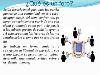 ¿Qué es un foro?
Es un espacio en el que todos los partici
pantes de una comunidad, en este caso
de aprendizaje, debaten, confrontan, ge
neran conocimiento a partir de una con
signa y tomando como punto de partid
a los saberes previos de cada integrante
. A esto se suman las lecturas de los ma
teriales sobre el tema que se está tratan
do.
Se trabaja en forma conjunta y
se rige por la libertad de expresión; cad
a uno expone su pensamiento, opina,
desarrolla una mirada crítica sobre l
os demás aportes.
 