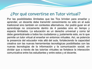 ¿Por qué convertirse en Tutor virtual?
Por las posibilidades ilimitadas que las Tics brindan para enseñar y
aprender, un docente debe transmitir conocimiento no sólo en el aula
tradicional sino también en contextos alternativos. Así podrá guiar en el
aprendizaje no únicamente dentro de 4 paredes sino en tiempo y
espacio ilimitados. La educación es un derecho universal y como tal
debe garantizársela a todos los ciudadanos y, justamente esto, es lo que
permite un tutor virtual al enseñar en entornos virtuales. Así, se potencia
la presencia del educador más allá del aula, fortaleciendo la capacidad
creativa con las nuevas herramientas tecnológicas posibilitadas con las
nuevas tecnologías de la información y la comunicación social; sin
olvidar que a través de las tutorías virtuales se fortalece la interacción
comunicativa entre los estudiantes y entre estos y el docente.
 