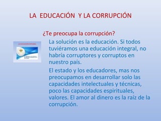 LA EDUCACIÓN Y LA CORRUPCIÓN
¿Te preocupa la corrupción?
La solución es la educación. Si todos
tuviéramos una educación integral, no
habría corruptores y corruptos en
nuestro país.
El estado y los educadores, mas nos
preocupamos en desarrollar solo las
capacidades intelectuales y técnicas,
poco las capacidades espirituales,
valores. El amor al dinero es la raíz de la
corrupción.