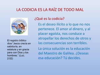 LA CODICIA ES LA RAÍZ DE TODO MAL
El registro bíblico
dice:“Jesús crecía en
sabiduría, en
estatura y en gracia
para con Dios y los
hombres.” (Luc.
2:52)
¿Qué es la codicia?
Es el deseo ilícito a lo que no nos
pertenece. El amor al dinero, y al
placer egoísta, nos conduce a
atropellar los derechos de otros y
las consecuencias son terribles.
La única solución es la educación
del Maestro de Galilea. ¿Deseas
esa educación? Tú decides.