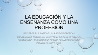 LA EDUCACIÓN Y LA
ENSEÑANZA COMO UNA
PROFESIÓN
REV. PROF. R. A. ZAPATA S., CURSO DE DIDÁCTICA I
PROGRAMA DE FORMACIÓN MINISTERIAL DE CASA DE ORACIÓN
CRISTIANA DE LAS ASAMBLEAS DE DIOS DE LA REPÚBLICA DE
PANAMÁ, 16, MAYO, 2015.
 