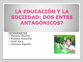 LA EDUCACIÓN Y LA
SOCIEDAD: DOS ENTES
ANTAGÓNICOS?
INTEGRANTES
 Rosana Duarte
 Rebeca Amarilla
 José Vera
 Antonio Aguilar
 