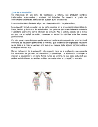 ¿Qué es la educación?
Se materializa en una serie de habilidades y valores, que producen cambios
intelectuales, emocionales y sociales del individuo. De acuerdo al grado de
conocimiento alcanzado, estos valores pueden durar toda la vida.
La educación busca fomentar el proceso de estructuración de pensamiento.
La educación formal o escolar, por su parte, consiste en la presentación sistemática de
ideas, hechos y técnicas a los estudiantes. Una persona ejerce una influencia ordenada
y voluntaria sobre otra, con la intención de formarle. Así, el sistema escolar es la forma
en que una sociedad transmite y conserva su existencia colectiva entre las nuevas
generaciones.
Por otra parte, cabe destacar que la sociedad moderna otorga particular importancia al
concepto de educación permanente o continua, que establece que el proceso educativo
no se limita a la niñez y juventud, sino que el ser humano debe adquirir conocimientos a
lo largo de toda su vida.
Dentro del campo de la educación, otro aspecto clave es la evaluación, que presenta
los resultados del proceso de enseñanza y aprendizaje. La evaluación contribuye a
mejorar la educación y, en cierta forma, nunca se termina, ya que cada actividad que
realiza un individuo es sometida a análisis para determinar si consiguió lo buscado.
 