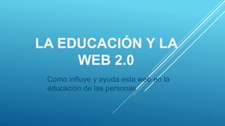 LA EDUCACIÓN Y LA
WEB 2.0
Como influye y ayuda esta web en la
educación de las personas
 