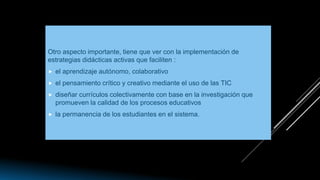 Otro aspecto importante, tiene que ver con la implementación de
estrategias didácticas activas que faciliten :
 el aprendizaje autónomo, colaborativo
 el pensamiento crítico y creativo mediante el uso de las TIC
 diseñar currículos colectivamente con base en la investigación que
promueven la calidad de los procesos educativos
 la permanencia de los estudiantes en el sistema.
 