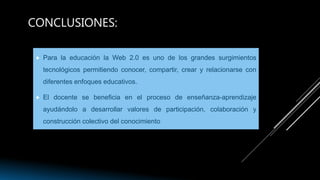 CONCLUSIONES:
 Para la educación la Web 2.0 es uno de los grandes surgimientos
tecnológicos permitiendo conocer, compartir, crear y relacionarse con
diferentes enfoques educativos.
 El docente se beneficia en el proceso de enseñanza-aprendizaje
ayudándolo a desarrollar valores de participación, colaboración y
construcción colectivo del conocimiento
 