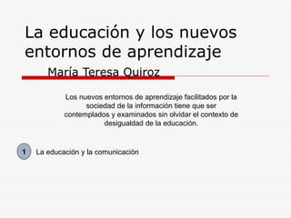 La educación y los nuevos entornos de aprendizaje María Teresa Quiroz Los nuevos entornos de aprendizaje facilitados por la sociedad de la información tiene que ser contemplados y examinados sin olvidar el contexto de desigualdad de la educación. La educación y la comunicación 1 