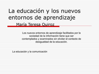 La educación y los nuevos entornos de aprendizaje María Teresa Quiroz Los nuevos entornos de aprendizaje facilitados por la sociedad de la información tiene que ser contemplados y examinados sin olvidar el contexto de desigualdad de la educación. La educación y la comunicación 