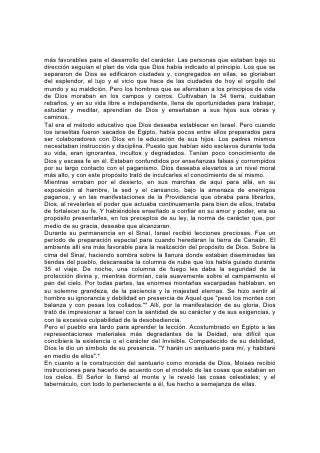 más favorables para el desarrollo del carácter. Las personas que estaban bajo su
dirección seguían el plan de vida que Dios había indicado al principio. Los que se
separaron de Dios se edificaron ciudades y, congregados en ellas, se gloriaban
del esplendor, el lujo y el vicio que hace de las ciudades de hoy el orgullo del
mundo y su maldición. Pero los hombres que se aferraban a los principios de vida
de Dios moraban en los campos y cerros. Cultivaban la 34 tierra, cuidaban
rebaños, y en su vida libre e independiente, llena de oportunidades para trabajar,
estudiar y meditar, aprendían de Dios y enseñaban a sus hijos sus obras y
caminos.
Tal era el método educativo que Dios deseaba establecer en Israel. Pero cuando
los israelitas fueron sacados de Egipto, había pocos entre ellos preparados para
ser colaboradores con Dios en la educación de sus hijos. Los padres mismos
necesitaban instrucción y disciplina. Puesto que habían sido esclavos durante toda
su vida, eran ignorantes, incultos y degradados. Tenían poco conocimiento de
Dios y escasa fe en él. Estaban confundidos por enseñanzas falsas y corrompidos
por su largo contacto con el paganismo. Dios deseaba elevarlos a un nivel moral
más alto, y con este propósito trató de inculcarles el conocimiento de sí mismo.
Mientras erraban por el desierto, en sus marchas de aquí para allá, en su
exposición al hambre, la sed y el cansancio, bajo la amenaza de enemigos
paganos, y en las manifestaciones de la Providencia que obraba para librarlos,
Dios, al revelarles el poder que actuaba continuamente para bien de ellos, trataba
de fortalecer su fe. Y habiéndoles enseñado a confiar en su amor y poder, era su
propósito presentarles, en los preceptos de su ley, la norma de carácter que, por
medio de su gracia, deseaba que alcanzaran.
Durante su permanencia en el Sinaí, Israel recibió lecciones preciosas. Fue un
período de preparación especial para cuando heredaran la tierra de Canaán. El
ambiente allí era más favorable para la realización del propósito de Dios. Sobre la
cima del Sinaí, haciendo sombra sobre la llanura donde estaban diseminadas las
tiendas del pueblo, descansaba la columna de nube que los había guiado durante
35 el viaje. De noche, una columna de fuego les daba la seguridad de la
protección divina y, mientras dormían, caía suavemente sobre el campamento el
pan del cielo. Por todas partes, las enormes montañas escarpadas hablaban, en
su solemne grandeza, de la paciencia y la majestad eternas. Se hizo sentir al
hombre su ignorancia y debilidad en presencia de Aquel que "pesó los montes con
balanza y con pesas los collados."* Allí, por la manifestación de su gloria, Dios
trató de impresionar a Israel con la santidad de su carácter y de sus exigencias, y
con la excesiva culpabilidad de la desobediencia.
Pero el pueblo era tardo para aprender la lección. Acostumbrado en Egipto a las
representaciones materiales más degradantes de la Deidad, era difícil que
concibiera la existencia o el carácter del Invisible. Compadecido de su debilidad,
Dios le dio un símbolo de su presencia. "Y harán un santuario para mí, y habitaré
en medio de ellos".*
En cuanto a la construcción del santuario como morada de Dios, Moisés recibió
instrucciones para hacerlo de acuerdo con el modelo de las cosas que estaban en
los cielos. El Señor lo llamó al monte y le reveló las cosas celestiales; y el
tabernáculo, con todo lo perteneciente a él, fue hecho a semejanza de ellas.
 