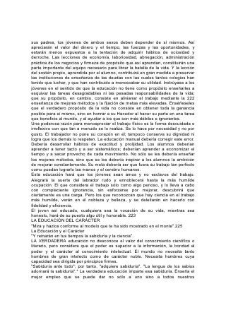 conocimientos y facultades. De ese modo abarca toda la gama de nuestras
obligaciones hacia nosotros mismos, hacia el mundo y hacia Dios.
La edificación del carácter es la obra más importante que jamás haya sido
confiada a los seres humanos y nunca antes ha sido su estudio diligente tan
importante como ahora. Ninguna generación anterior fue llamada a hacer frente a
problemas tan importantes; nunca antes se hallaron los jóvenes frente a peligros
tan grandes como los que tienen que arrostrar hoy.
En semejante momento, ¿cuál es la tendencia de la educación que se da?, ¿Que
motivo tiene generalmente en vista? La complacencia del yo. Gran parte de la
educación que se da es una perversión del arte pedagógico. La verdadera
educación contrarresta 226 la ambición egoísta, el afán de poder, la indiferencia
hacia los derechos y las necesidades de la humanidad, que constituyen la
maldición de nuestro mundo. En el plan de vida de Dios hay un lugar para cada
ser humano. Cada uno debe perfeccionar hasta lo sumo sus talentos, y la fidelidad
con que lo haga, sean éstos pocos o muchos, le da derecho a recibir honor. En el
plan de Dios no tiene cabida la rivalidad egoísta. Los que se miden entre sí y se
comparan los unos con los otros "no son juiciosos".* Cualquier cosa que hagamos
debe ser hecha "conforme al poder que Dios da"*; "de corazón, como para el
Señor y no para los hombres; sabiendo que del Señor recibiréis la recompensa de
la herencia, porque a Cristo el Señor servís".*
Son preciosos el servicio que se presta y la educación que se obtiene al poner en
práctica estos principios. Pero, ¡cuánto discrepa con ellos la mayor parte de la
educación que ahora se da! Desde los primeros años de la vida del niño estimula
la emulación y la rivalidad; fomenta el egoísmo, raíz de todo mal.
Así empieza la lucha por la supremacía y se fomenta el sistema de estudiar a
presión, lo que en tantos casos destruye la salud e impide que el alumno llegue a
ser útil. En muchos otros, la emulación conduce a la improbidad, y al fomentar la
ambición y el descontento, amarga la vida y contribuye a llenar el mundo de
espíritus turbulentos que son una amenaza permanente para la sociedad.
El peligro no se encuentra solamente en los métodos; también se lo descubre en
las materias de estudio.
¿Cuáles son las obras en las que se explaya la mente de los jóvenes durante los
años formativos de su vida? Al estudiar idiomas y literatura, ¿de qué fuentes se
enseña a beber a los jóvenes? De los pozos 227 del paganismo; de manantiales
alimentados por las corrupciones de la antigua idolatría. Se les hace estudiar
autores que, sin duda alguna, no tienen el más mínimo aprecio por los principios
morales.
¡ De cuántos autores modernos se podría decir lo mismo! En cuántos de ellos la
gracia y la belleza del lenguaje son sólo un disfraz bajo el cual se ocultan
principios que, en su verdadera deformidad, repugnarían al lector!
Además hay una multitud de novelista que encantan con sueños agradables que
transcurren en cómodos palacios. Aunque no se los puede acusar de inmorales,
su obra también está saturada de maldad. Roba a millares el tiempo, la energía y
la disciplina requeridos por los problemas serios de la vida.
También hay peligros grandes en el estudio de la ciencia, según se acostumbra a
encararlo. En las instituciones de enseñanza de cualquier nivel, desde el jardín de
infantes hasta la universidad, se enseñan la teoría de la evolución y los errores
 