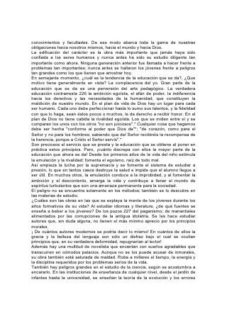 que con ella se relacionan. Por eso, el estudio de la ciencia, que debería impartir
un conocimiento de Dios, se halla tan mezclado con las especulaciones y teorías
de los hombres, que inspira incredulidad.
Hasta el estudio de la Biblia, según se lo enfoca con demasiada frecuencia en las
escuelas, priva al mundo del tesoro inapreciable de la Palabra de Dios. La obra de
la "alta crítica", al disecar, conjeturar y reconstruir, está destruyendo, la fe en la
Biblia como revelación divina, y está privando a la Palabra de Dios del poder de
regir, elevar e inspirar las vidas humanas.
Cuando los jóvenes entran en el mundo para enfrentar las tentaciones a pecar que
éste les presenta, es a saber, el afán de ganar dinero, de divertirse y satisfacer los
sentidos; el deseo de lujo, ostentación y extravagancia, el engaño astuto, el
fraude, el 228 robo y finalmente la ruina, ¿con qué enseñanzas se van a
encontrar?
El espiritismo asegura que los hombres son semidioses no caídos; que "cada
mente se juzgará a sí misma"; que el "verdadero conocimiento coloca a los
hombres por encima de toda ley"; que "todo lo que existe es correcto", y porque
"Dios no condena". Pretende que están en el cielo, exaltados, los seres humanos
más viles. Declara a todos los hombres: "No importa que hagáis; vivid como os
plazca; el cielo es vuestro hogar". Multitudes llegan así a creer que el deseo
constituye la ley suprema, que el desenfreno es libertad, y que el hombre es
responsable solamente ante sí mismo.
Si se proporciona semejante enseñanza al comienzo mismo de la vida, cuando el
impulso es fortísimo y urgentísima la necesidad de dominio propio y pureza,
¿dónde quedan las salvaguardias de la virtud? ¿Qué ha de impedir que el mundo
se convierta en una segunda Sodoma?
Al mismo tiempo la anarquía trata de hacer desaparecer toda ley, no sólo divina
sino humana. La concentración de la riqueza y el poder, las vastas combinaciones
hechas para el enriquecimiento de unos pocos a expensas de la mayoría; la unión
de las clases más pobres para organizar la defensa de sus intereses y derechos;
el espíritu de inquietud, desorden y derramamiento de sangre; la propagación
mundial de las mismas enseñanzas que produjeron la Revolución Francesa,
tienden a envolver al mundo entero en una lucha similar a la que convulsionó a
Francia.
Estas son las influencias de hoy día. Para permanecer firmes en medio de tales
trastornos es necesario echen ahora los cimientos del carácter. 229
En todas las generaciones y en todos los países, el verdadero cimiento y el
modelo para la edificación del carácter han sido los mismos. La ley divina:
"Amarás al Señor tu Dios con todo tu corazón. . . y a tu prójimo como a ti mismo"*,
el gran principio manifestado en el carácter y en la vida de nuestro Salvador, es el
único cimiento y la única guía seguros.
"Y reinarán en tus tiempos la sabiduría y la ciencia, y abundancia de salvación"*,
sabiduría y ciencia que sólo la Palabra de Dios puede impartir.
Tan ciertas son ahora como cuando fueron pronunciadas a Israel las palabras en
cuanto a la obediencia a los mandamientos de Dios: "Porque ésta es vuestra
sabiduría y vuestra inteligencia ante los ojos de los pueblos".*
Esta es la única salvaguardia de la integridad individual, de la pureza del hogar, el
bienestar de la sociedad o la estabilidad de la nación. En medio de todas las
 
