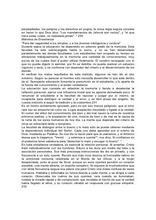 Cristo se percataba de las posibilidades que había en todo ser humano. No se
dejaba impresionar por una apariencia poco promisoria o un ambiente
desfavorable. Llamó a Mateo cuando estaba en el banco de los tributos, y a Pedro
y sus hermanos les pidió que dejaran el bote del pescador para que aprendieran
de él.
En la obra educativa de hoy se necesita prestar el mismo interés personal y la
misma atención al desarrollo individual. Muchos jóvenes que aparentemente no
son promisorios, están ricamente dotados de talentos que no usan. Sus facultades
permanecen ocultas a causa de la falta de discernimiento de sus educadores. En
más de un muchacho o una niña exteriormente tan desprovisto de atractivos como
una piedra sin pulir, se hallaría material precioso que resistiría la prueba del calor,
la tormenta y la presión. El verdadero educador, teniendo presente lo que pueden
llegar a ser sus alumnos, reconocerá el valor del material con el cual trabaja.
Sentirá interés personal por cada alumno y tratará de desarrollar todas sus
facultades. Por imperfecto que sea, se estimulará todo esfuerzo hecho por
armonizar con los principios justos.
Se debería enseñar a cada joven la necesidad y el poder de la aplicación. El éxito
depende mucho más de esto que del genio o el talento. Sin aplicación valen poco
los más brillantes dones, mientras que con esfuerzos debidamente dirigidos, las
personas de habilidades naturales comunes han hecho maravillas. Y el genio,
cuyos adelantos nos asombran, casi invariablemente va unido al esfuerzo
incansable y concentrado.
Debería enseñarse a los jóvenes a proponerse el desarrollo de todas las
facultades, tanto de las más débiles como de las más fuertes. Muchos están
inclinados a limitar el estudio a ciertos ramos por los cuales sienten una afición
natural. Se debería evitar 233 este error. Las aptitudes naturales indican en qué
dirección se va a orientar la obra de la vida y, cuando son legítimas, deberían ser
cuidadosamente cultivadas. Al mismo tiempo debe tenerse presente que un
carácter equilibrado y un trabajo eficiente en cualquier ramo dependen, en extenso
grado, del desarrollo simétrico que es el resultado de una educación completa.
El maestro debería tener constantemente por meta la sencillez y la eficiencia.
Debería enseñar principalmente con ilustraciones y, aún al tratar con alumnos
mayores, debería tener cuidado de que todas sus explicaciones sean claras y
sencillas. Muchos alumnos de más edad son niños en entendimiento.
El entusiasmo es un elemento importante de la obra educativa. En cuanto a esto,
la observación hecha una vez por un celebrado actor contiene una útil sugerencia.
El arzobispo de Canterbury le habla preguntado por qué los actores al representar
una comedia impresionaban tan notablemente al auditorio al referirse a cosas
imaginarias, mientras que los ministros del Evangelio impresionaban tan poco al
suyo hablándoles de cosas reales. "Con todo el respeto debido a vuestra
eminencia -contestó el actor-, permitidme deciros que la razón es sencilla: Es el
poder del entusiasmo. Nosotros hablamos en el escenario de cosas imaginarias
como si fueran reales, y vosotros en el púlpito habláis de cosas reales como si
fuesen imaginarias".
El maestro trata en su trabajo con cosas reales, y debería hablar de ellas con toda
la fuerza y el entusiasmo que puedan inspirar el conocimiento de su realidad e
importancia.
 