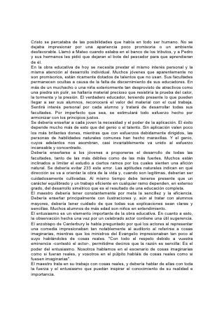 Todo maestro debería cuidar que su trabajo tenga resultados definidos. Antes de
intentar enseñar una materia, debería tener en mente un plan bien 234 definido, y
saber qué se propone hacer. No debería descansar satisfecho después de la
presentación de un tema hasta que el alumno comprenda el principio que encierra,
descubra su verdad y pueda expresar claramente lo que ha aprendido.
Mientras se tenga en vista el gran propósito de la educación, debería animarse a
los jóvenes a avanzar hasta donde le permitan sus aptitudes. Pero antes de
iniciarse en los ramos superiores de estudio, deberían dominar los inferiores. Con
demasiada frecuencia se descuida esto. Hasta entre los estudiantes de los
colegios superiores se nota gran deficiencia en el conocimiento de los ramos
comunes de la educación. Muchos estudiantes dedican el tiempo al estudio de las
matemáticas superiores cuando son incapaces de llevar cuentas sencillas.
Muchos estudian declamación para ser oradores elegantes, cuando ni siquiera
saben leer de manera inteligible e impresionante. Muchos que han terminado sus
estudios de retórica no saben redactar una simple carta y cometen faltas de
ortografía.
El conocimiento cabal de los elementos esenciales de la educación debería ser no
sólo condición indispensable para ser admitido en un curso superior, sino la pauta
permanente para determinar si se progresa o no.
En todo aspecto de la educación debe haber fines más importantes que los que se
logran mediante el mero conocimiento técnico. Tómese, por ejemplo, el caso del
lenguaje. Es de mayor importancia la capacidad de escribir y hablar la lengua
propia con facilidad y exactitud, que aprender idiomas extranjeros, vivos o
muertos. Pero ninguna educación lograda por medio del conocimiento de las
reglas gramaticales puede compararse en importancia con el estudio del idioma
desde un punto de vista superior. A este estudio están ligadas, en extenso grado,
la felicidad o la desgracia de la vida. 235
El principal requisito del lenguaje es que sea puro, bondadoso y veraz: "La
expresión externa de una gracia interior". Dios dice: "Todo lo que es verdadero,
todo lo honesto, todo lo justo, todo lo puro, todo lo amable, todo lo que es de buen
nombre; si hay virtud alguna, si algo digno de alabanza, en esto pensad".* Y si
éstos son los pensamientos, así será el lenguaje también.
La mejor escuela para la enseñanza del idioma es el hogar, pero puesto que su
obra se descuida con tanta frecuencia, le toca al maestro ayudar a los alumnos a
adquirir buenos hábitos de expresión.
El maestro puede hacer mucho para combatir ese mal hábito, maldición de la
comunidad, el vecindario y el hogar- el hábito de calumniar, contar chismes y
criticar sin misericordia. No se deberían escatimar los esfuerzos con este fin.
Incúlquese en los alumnos la idea de que este hábito revela falta de cultura,
refinamiento y verdadera bondad de corazón; incapacita a la persona, tanto para
la sociedad de los verdaderamente cultos y refinados de: este mundo, como para
la relación con los santos en el cielo.
Nos horrorizamos al pensar en el caníbal que come con deleite la carne aún
caliente y temblorosa de su víctima, pero, ¿son los resultados de esta costumbre
más terribles que la agonía y la ruina causadas por el hábito de tergiversar los
motivos, manchar la reputación y disecar el carácter? Aprendan los niños y
 