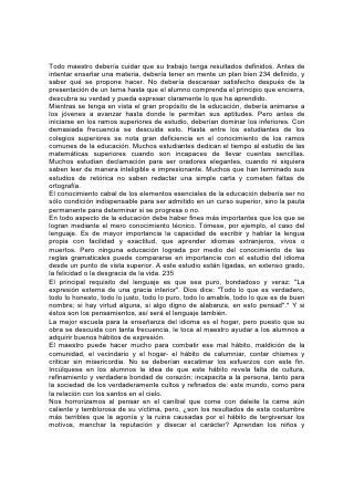 también los jóvenes lo que Dios dice acerca de estas cosas: "La muerte y la vida
están en poder de la lengua".*
En la Escritura los calumniadores aparecen junto a los "aborrecedores de Dios";
los "inventores de males", con los que son "sin afecto natural, sin 236
misericordia", "llenos de envidia, homicidios, contiendas, engaños y malignidades".
Es "juicio de Dios, que los que practican tales cosas son dignos de muerte".* Dios
considera ciudadano de Sión a aquel que "habla verdad en su corazón"; "el que no
calumnia con su lengua", "ni admite reproche alguno contra su vecino".*
La Palabra de Dios condena también el uso de frases insensatas e interjecciones
rayanas en la irreverencia. Condena los cumplidos engañosos, los subterfugios,
las exageraciones, las tergiversaciones empleadas en los negocios, corrientes
también en la vida social y en el mundo comercial. "Pero sea vuestra hablar: sí, sí;
no, no; porque lo que es más de esto, de mal procede".* "Como el que enloquece,
y echa llamas y saetas y muerte, tal es el hombre que engaña a su amigo, y dice:
Ciertamente lo hice por broma".*
Íntimamente ligada a la chismografía está la insinuación velada, la disimulada
indirecta por medio de la cual el corazón impuro trata de sugerir el mal que no se
atreve a expresar abiertamente. Se debería enseñar a los jóvenes a evitar todo lo
que se parezca a esta mala costumbre, tal como evitarían la lepra.
Tal vez en el uso del lenguaje no haya error que ancianos y jóvenes estén más
dispuestos a justificar que las palabras apresuradas e impacientes. Creen que es
suficiente excusa decir: "Estaba desprevenido y realmente no quise decir lo que
dije". Pero la Palabra de Dios no trata esto con ligereza. La Escritura dice: "¿Has
visto hombre ligero en sus palabras? Más esperanza hay del necio que de él".*
"Como ciudad derribada y sin muro es el hombre cuyo espíritu no tiene rienda".*
237
En un momento, una lengua precipitada, apasionada y descuidada, puede hacer
un daño que el arrepentimiento de toda una vida no podría deshacer. ¡Cuántos
corazones quebrantados, amigos separados, vidas arruinadas por las palabras
ásperas y apresuradas de los que deberían haber prestado ayuda y consuelo!
"Hay hombres cuyas palabras son como golpes de espada; más la lengua de los
sabios es medicina".*
Una de las características que se deberían fomentar y cultivar en todo niño es ese
olvido de sí mismo que imparte a la vida una gracia espontánea. De todas las
excelencias del carácter, ésta es una de las más hermosas, y para toda verdadera
vocación es uno de los requisitos más esenciales.
Los niños necesitan aprecio, simpatía, y estímulo, pero se debería evitar que se
desarrolle en ellos el amor a la alabanza. No es prudente prestarles una
consideración especial ni repetir delante de ellos sus agudezas y ocurrencias. El
padre o el maestro que tienen presente el verdadero ideal de carácter y las
posibilidades de éxito, no pueden fomentar ni estimular el engreimiento. No
alentarán en los jóvenes el deseo o el empeño de exhibir su habilidad o su pericia.
El que mira más allá de sí, será humilde, y sin embargo, poseerá una dignidad que
lo capacitará para no sentirse disminuido ni desconcertado ante el fausto exterior o
la grandeza humana.
Las virtudes que adornan el carácter no se desarrollan por la aplicación de leyes o
reglas arbitrarias, sino como resultado de morar en la atmósfera de lo puro, lo
 