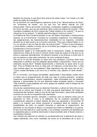 noble y lo verdadero. Y dondequiera haya pureza de corazón y nobleza de
carácter, se revelarán en la acción y la palabra. "El que ama la limpieza de
corazón, por la gracia de sus labios tendrá la amistad del rey".* 238
Lo que ocurre con el lenguaje sucede con cualquier otro motivo de estudio. Debe
ser dirigido de modo que tienda al fortalecimiento y la edificación del carácter. A
ningún ramo de estudio se puede aplicar esto en tan extenso grado como a la
historia. Considéresela desde el punto de vista divino.
Según se la enseña con demasiada frecuencia, la historia es poco más que un
informe acerca de la ascensión y la caída de los reyes; de las intrigas palaciegas,
las victorias y derrotas de ejércitos: Una historia de la ambición y la avaricia, el
engaño, la crueldad y el derramamiento de sangre. Si se la enseña así,
necesariamente sus resultados serán perjudiciales. La repetición dolorosa de
crímenes y atrocidades, las enormidades y las crueldades descritas, siembran
semillas que en muchas vidas dan como fruto una cosecha de mal.
Mucho mejor es aprender, a la luz de la Palabra de Dios, las causas que
condicionan el surgimiento y la caída de los reinos. El joven debería estudiar estos
relatos y notar cómo en la verdadera prosperidad de las naciones ha tenido que
ver la aceptación de los principios divinos. Debería estudiar la historia de los
grandes movimientos de reforma, y notar cuán a menudo sus principios -aunque
despreciados y odiados, y aunque sus defensores fueron llevados a la cárcel y al
cadalso-, han triunfado mediante esos mismos sacrificios.
Semejante estudio dará perspectivas amplias y abarcantes a la vida. Ayudará a
los jóvenes a comprender algo de su interrelación y su interdependencia con los
demás, de la forma maravillosa como estamos ligados en la gran fraternidad de la
sociedad y las naciones, y en cuán amplia medida la opresión o degradación de
un miembro significa pérdida para todos.
Al enseñar matemáticas, se lo debiera hacer en forma práctica. Se debería
enseñar a todo joven y 239 a todo niño no solamente a resolver problemas
imaginarios, sino a llevar cuenta exacta de sus propios ingresos y gastos.
Aprenda, usándolo, el debido uso del dinero. Enséñese a los niños y niñas a elegir
y comprar su ropa, sus libros y otras cosas, ya sea que los paguen sus padres o
ellos mismos con sus propias ganancias; y si llevan cuenta de sus gastos
aprenderán, como no lo lograrían de otro modo, a valorar y usar el dinero. Este
tipo de educación les enseñará a distinguir la diferencia que existe entre la
verdadera economía y la mezquindad por un lado, y el despilfarro por el otro.
Debidamente dirigida, fomentará hábitos de generosidad. Ayudará a los jóvenes a
aprender a dar, no por el mero impulso del momento cuando se conmueven sus
sentimientos, sino regular y sistemáticamente.
De este modo, todo ramo de estudio puede llegar a ayudar en la solución del
mayor de los problemas: La educación de hombres y mujeres para que asuman
mejor las responsabilidades de la vida. 240
Los Modales
"El amor no hace nada indebido".
POCO se aprecia el valor de la cortesía. Muchos cuyos corazones son
bondadosos, tienen modales que carecen de bondad. Muchos que inspiran
respeto por su sinceridad y rectitud, están tristemente desprovistos de afabilidad.
Esta falla malogra su propia felicidad, y reduce su servicio en favor de los demás.
 