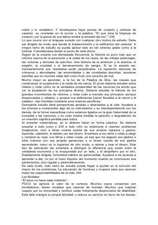 Los descorteses sacrifican muchas de las experiencias más dulces y beneficiosas
de la vida, con frecuencia debido a su falta de reflexión.
Los padres y maestros deberían cultivar especialmente la alegría y la cortesía.
Todos pueden poseer un rostro feliz, una voz suave y modales corteses; y éstos
son elementos poderosos. Los niños se sienten atraídos por los modales alegres y
animosos. Si los tratan con bondad y cortesía, manifestarán el mismo espíritu
hacia ustedes y entre sí.
No se aprende la verdadera cortesía solamente practicando las reglas de
urbanidad. En todo momento debe observarse un comportamiento adecuado;
dondequiera que no haya que transigir con los principios, la consideración hacia
los demás inducirá a adaptarse a costumbres aceptadas; pero la verdadera
cortesía no requiere el sacrificio de los principios en aras de los
convencionalismos sociales. No sabe de castas. Enseña el respeto propio, el
respeto a la dignidad del hombre en su calidad de tal, y la consideración hacia
todo miembro de la gran confraternidad humana. 241
Existe el peligro de concederle demasiado valor a la mera forma y a los modales, y
dedicar demasiado tiempo a la educación en este aspecto. La vida de esfuerzo
persistente requerida de todo joven, el trabajo duro y a menudo desagradable que
requieren incluso los deberes comunes de la vida, y mucho más cuando se trata
de aligerar la pesada carga de ignorancia y desgracia del mundo, le dejan poco
lugar a los convencionalismos.
Muchos de los que le dan mucha importancia a la urbanidad, manifiestan poco
respeto por todo lo que, por excelente que sea, no concuerda con su norma
artificial de conducta. Esto es falsa educación. Fomenta el orgullo y una actitud de
crítica, como asimismo un estrecho exclusivismo.
La esencia de la verdadera cortesía es la consideración hacia los demás. La
educación esencial y duradera es la que amplía el ámbito de la simpatía, y
estimula la bondad hacia todo el mundo. La pretendida cultura que no induce al
joven a ser comedido con sus padres, a apreciar sus buenas cualidades, a ser
tolerante con sus defectos y solícito con sus necesidades; que no lo mueve a ser
considerado y afectuoso, a ser generoso y útil con el joven, el anciano y el
desafortunado, y cortés con todos, es un fracaso.
Se aprende más acerca del verdadero refinamiento del pensamiento y los modales
en la escuela del divino Maestro, que por la observancia de reglas establecidas.
Su amor, al llenar el corazón, da al carácter esos toques de refinamiento que lo
asemejan al suyo. Esta educación imparte una dignidad nacida en el cielo y una
noción clara de lo que es correcto. Da una dulzura al carácter y una suavidad a los
modales que jamás podrá igualar el barniz superficial de la sociedad elegante.
La Biblia prescribe la cortesía y presenta muchas ilustraciones del espíritu
abnegado, la gracia amable 242 y el genio atractivo, que caracterizan la verdadera
cortesía. Son sólo reflejos del carácter de Cristo. De él proceden toda la ternura y
la cortesía verdaderas del mundo, aún la de los que no invocan su nombre. Y él
desea que estas características se reflejen perfectamente en sus hijos. Su
propósito es que en nosotros contemplen los hombres su belleza.
El más valioso tratado acerca de la cortesía que jamás se haya escrito, es la
preciosa instrucción dada por el Salvador, mediante la manifestación del Espíritu
 