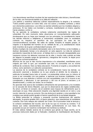 Santo por medio del apóstol Pablo, palabras que -deberían ser grabadas
indeleblemente en la memoria de todo ser humano, joven o anciano:
"Como yo os he amado, que también os améis unos a otros".*
        "El amor es sufrido, es benigno;
        El amor no tiene envidia,
        El amor no es jactancioso,
        No se envanece;
        No hace nada indebido,
        No busca lo suyo,
        No se irrita, no guarda rencor;
        No se goza de la injusticia,
        Mas se goza de la verdad.
        Todo lo sufre, todo lo cree,
        Todo lo espera, todo lo soporta.
        El amor nunca deja de ser".*
Otro don precioso que debería ser cuidadosamente cultivado es la reverencia. La
verdadera reverencia hacia Dios tiene su origen en la comprensión de su infinita
grandeza, y en la sensación de su presencia. El corazón de todo niño debería ser
profundamente impresionado por esta presencia del Invisible. Debería enseñarse
al niño a considerar sagrados la hora y el 243 lugar de la oración y los cultos
públicos, porque Dios está en ellos. Y al manifestar reverencia en la actitud y la
conducta, el sentimiento que lo inspire se profundizará.
Convendría tanto a los jóvenes como a los ancianos estudiar, meditar y a menudo
repetir las palabras de la Santa Escritura que explican cómo debería considerarse
el lugar señalado por la presencia especial de Dios.
"Y dijo: No te acerques; quita calzado de tus pies, porque el lugar en que tú estás,
tierra santa es".*
Jacob, después de contemplar la visión de los ángeles, exclamó: "Ciertamente
Jehová está en este lugar y yo no lo sabía... No es otra cosa que casa de Dios, y
puerta del cielo".* "Mas Jehová está en su santo templo; calle delante de él toda la
tierra".*
        "Porque Jehová es Dios grande,
        Y Rey grande sobre todos los dioses...
        Venid, adoremos y postrémonos;
        Arrodillémonos delante de Jehová nuestro Hacedor".
        "El no hizo, y no nosotros a nosotros mismos;
        Pueblo suyo somos, y ovejas de su prado.
        Entrad por sus puertas con acción de gracias,
        Por sus atrios con alabanza;
        Alabadle, bendecid su nombre".*
También se debería manifestar reverencia hacia el nombre de Dios. Nunca se lo
debiera pronunciar a la ligera o con indiferencia. Hasta en la oración habría que
evitar su repetición frecuente o innecesaria.
"Santo y temible es su nombre".* Los ángeles, al pronunciarlo, cubren sus rostros.
¡Con cuánta reverencia deberíamos pronunciarlo nosotros que somos caídos y
pecadores! 244 Tendríamos que reverenciar la Palabra de Dios. Deberíamos
manifestar respeto por cada ejemplar de ella no darle usos comunes ni manejarlo
 