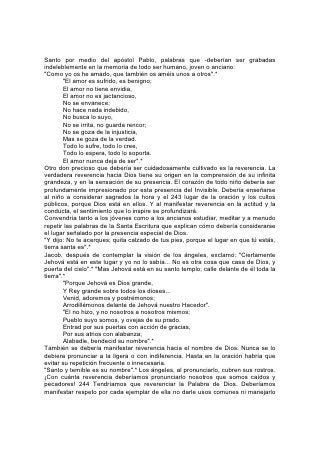 descuidadamente. Nunca se debería citar la Escritura en broma, ni usada para
decir un chiste. "Toda palabra de Dios es limpia". "Como plata refinada en horno
de tierra, purificada siete veces".*
Sobre todo se debería enseñar a los niños que la verdadera reverencia se
manifiesta por medio de la obediencia. Nada de lo que Dios ha ordenado carece
de importancia y no hay otra manera de manifestar reverencia que tanto le agrade
como la obediencia a lo que él ha dicho.
Se debería reverenciar a los representantes de Dios: pastores, maestros y padres,
llamados a hablar y actuar en su lugar. Se honra a Dios cuando se manifiesta
respeto por ellos.
Y Dios ha mandado especialmente que se manifieste tierno respeto hacia los
ancianos. "Corona de honra es la vejez que se halla en el camino de justicia " .*
Habla de batallas que se libraron y victorias que se ganaron; de responsabilidades
que se asumieron y de tentaciones que se resistieron, Habla de pies cansados
que se acercan al descanso, de puestos que pronto quedarán vacantes. Ayúdese
a los niños a pensar en esto, y entonces allanarán el camino de los ancianos
mediante su cortesía y su respeto, y añadirán gracia y belleza a sus jóvenes vidas
si prestan atención a este mandato: "Delante de las canas te levantarás, y
honrarás el rostro del anciano".*
Los padres, las madres y los maestros necesitan apreciar más plenamente la
responsabilidad y el honor que Dios les ha conferido al hacerlos, con respecto al
niño, sus propios representantes. El carácter 245 que manifiesten en su conducta
de todos los días, le servirá al niño para interpretar, para bien o para mal, estas
palabras de Dios:
"Como el padre se compadece de los hijos, se compadece Jehová de los que le
temen". "Como aquel a quien consuela su madre, así os consolaré yo a vosotros".*
Feliz el niño en quien estas palabras despiertan amor, gratitud y confianza; para
quien la ternura, la justicia y la tolerancia de los padres y el maestro interpretan el
amor, la justicia y la tolerancia de Dios; el niño que, por la confianza, la sumisión y
la reverencia hacia sus protectores terrenales aprende a confiar, obedecer y
reverenciar a su Dios. Aquel que imparte al niño o al alumno semejante don, lo
dota de un tesoro más precioso que la riqueza de todos los siglos: Un tesoro tan
duradero como la eternidad. 246
La Relación de la Indumentaria con la Educación
"Se atavíen de ropa decorosa". "Toda gloriosa es la hija del rey en su morada".
N0 PUEDE ser completo ningún sistema de educación que no enseñe principios
sanos en cuanto a la indumentaria. Si carece de esa enseñanza, la obra de la
educación a menudo se estanca y se pervierte. El amor a los vestidos y la
devoción a la moda se cuentan entre los más formidables rivales y los obstáculos
más efectivos del maestro.
La moda es una ama que gobierna con mano de hierro. En muchísimos hogares
sus exigencias absorben la fuerza, el tiempo y la atención de padres e hijos. Los
ricos tienen la ambición de superarse unos a otros al seguir sus estilos siempre
cambiantes; la clase media y los pobres se esfuerzan por aproximarse a la norma
establecida por los que suponen superiores. Donde los medios o la fuerza son
limitados, y es grande la ambición de pertenecer a la clase social superior, la
carga resulta casi insoportable.
 